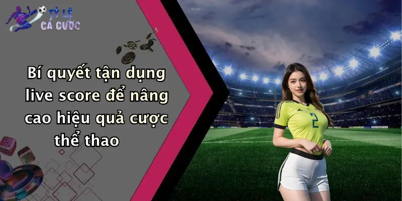 Bí quyết tận dụng live score để nâng cao hiệu quả cược thể thao