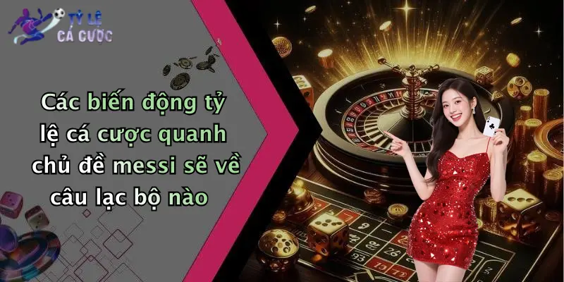 Các biến động tỷ lệ cá cược quanh chủ đề messi sẽ về câu lạc bộ nào