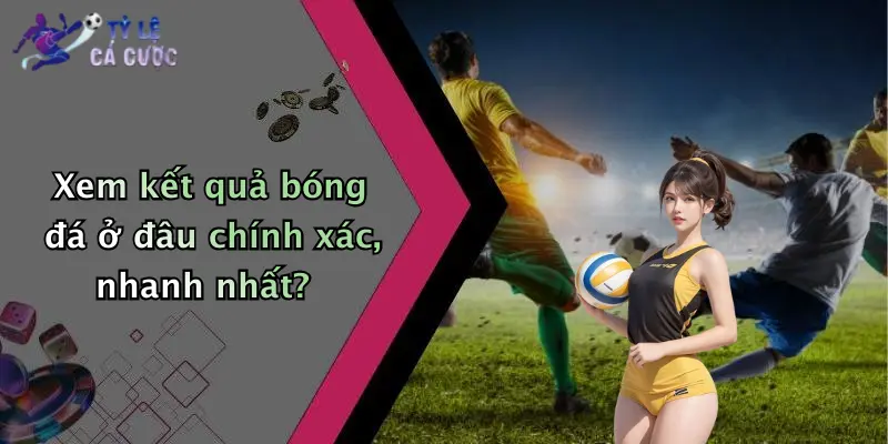 Xem kết quả bóng đá ở đâu chính xác, nhanh nhất?